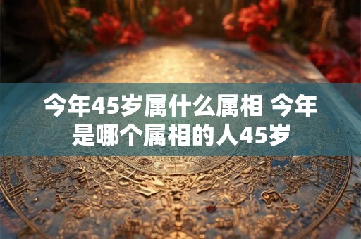 今年45岁属什么属相 今年是哪个属相的人45岁