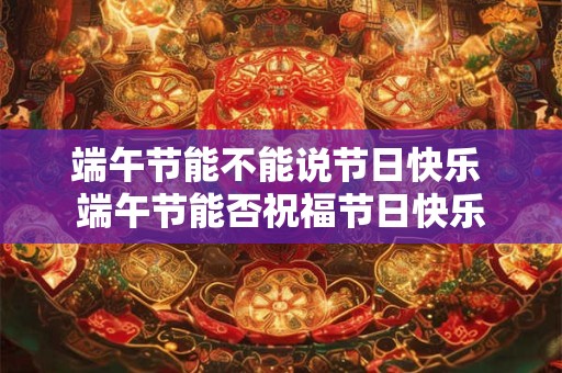 端午节能不能说节日快乐 端午节能否祝福节日快乐