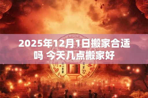 2025年12月1日搬家合适吗 今天几点搬家好 2025年12月1日搬家合适吗 今天几点搬家好