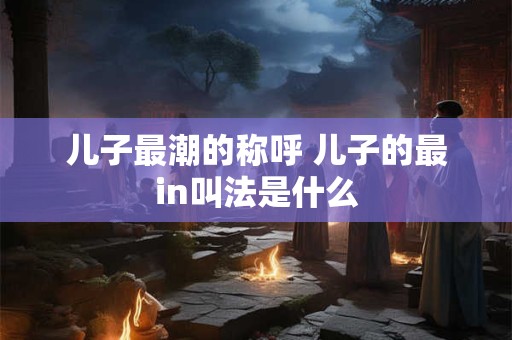 儿子最潮的称呼 儿子的最in叫法是什么