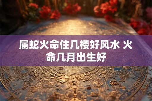 属蛇火命住几楼好风水 火命几月出生好
