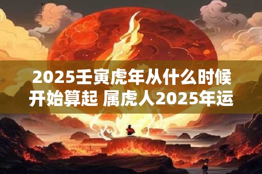 2025壬寅虎年从什么时候开始算起 属虎人2025年运势如何