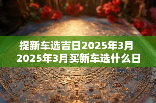 提新车选吉日2026年3月 2026年3月买新车选什么日子 提新车选吉日2026年3月 2026年3月买新车选什么日子