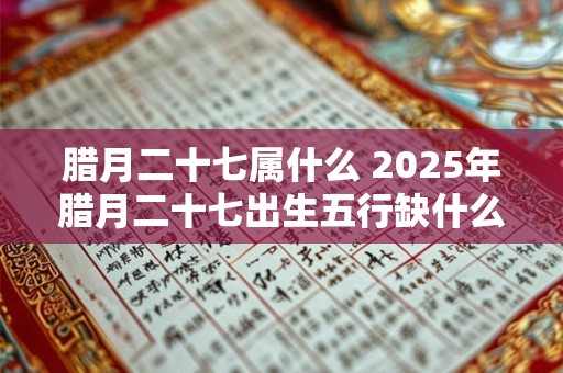 腊月二十七属什么 2025年腊月二十七出生五行缺什么