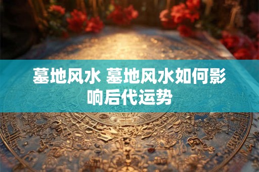 墓地风水 墓地风水如何影响后代运势 墓地风水 墓地风水如何影响后代运势