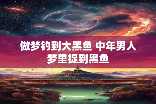 做梦钓到大黑鱼 中年男人梦里捉到黑鱼