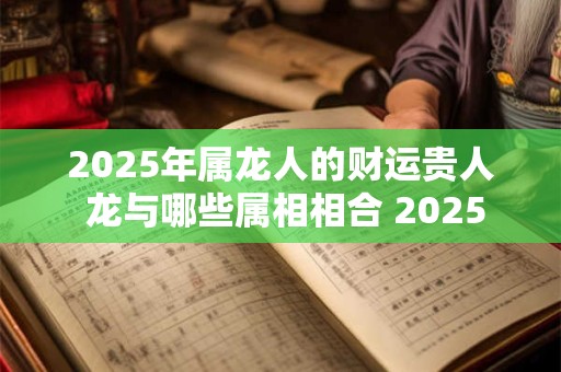 2025年属龙人的财运贵人 龙与哪些属相相合 2025