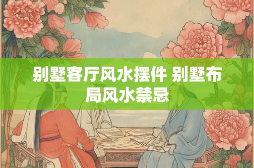 别墅客厅风水摆件 别墅布局风水禁忌