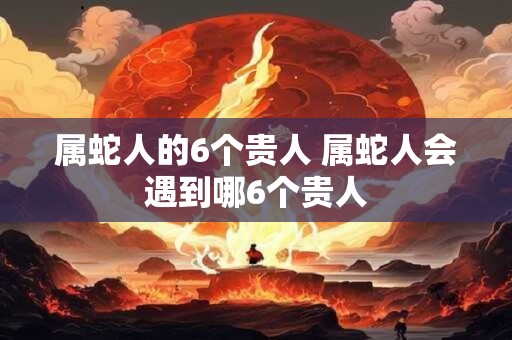 属蛇人的6个贵人 属蛇人会遇到哪6个贵人