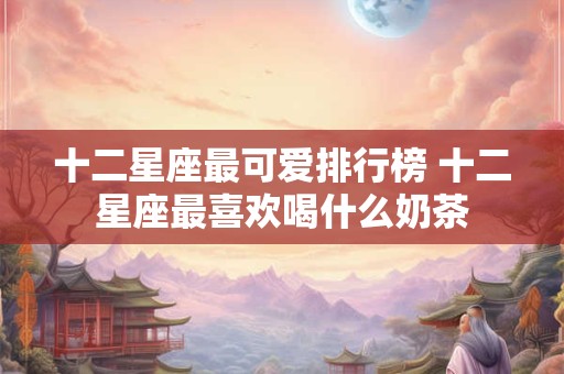 十二星座最可爱排行榜 十二星座最喜欢喝什么奶茶