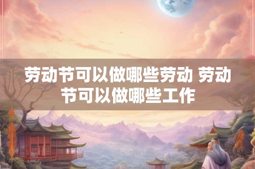 劳动节可以做哪些劳动 劳动节可以做哪些工作