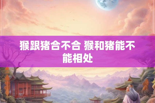 猴跟猪合不合 猴和猪能不能相处