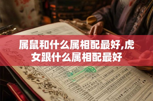 属鼠和什么属相配最好,虎女跟什么属相配最好