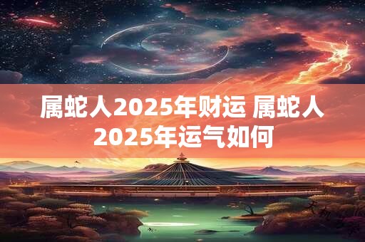 属蛇人2025年财运 属蛇人2025年运气如何