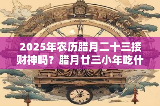 2025年农历腊月二十三接财神吗？腊月廿三小年吃什么？