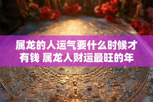 属龙的人运气要什么时候才有钱 属龙人财运最旺的年龄