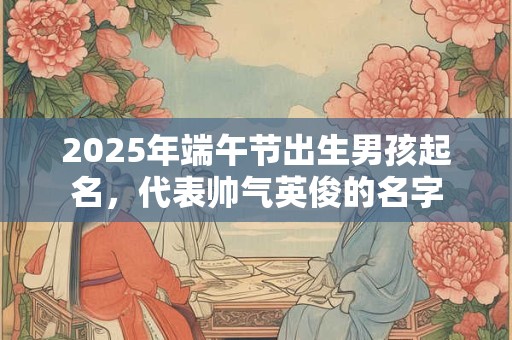 2025年端午节出生男孩起名，代表帅气英俊的名字