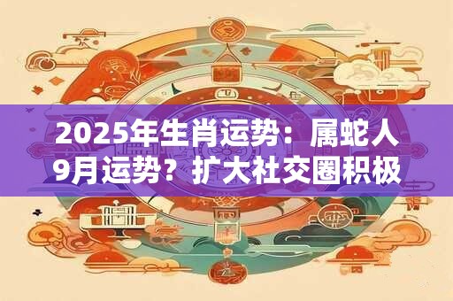 2025年生肖运势：属蛇人9月运势？扩大社交圈积极主动