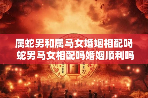 属蛇男和属马女婚姻相配吗 蛇男马女相配吗婚姻顺利吗