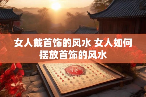 女人戴首饰的风水 女人如何摆放首饰的风水