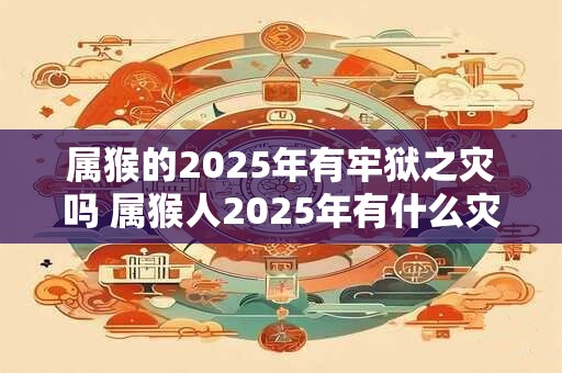 属猴的2025年有牢狱之灾吗 属猴人2025年有什么灾祸