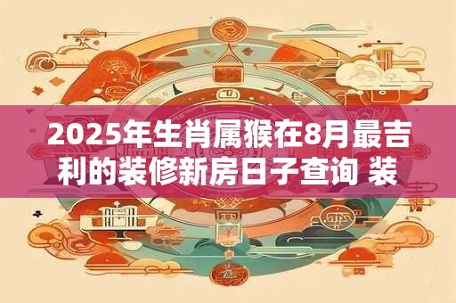 2025年生肖属猴在8月最吉利的装修新房日子查询 装潢大吉日
