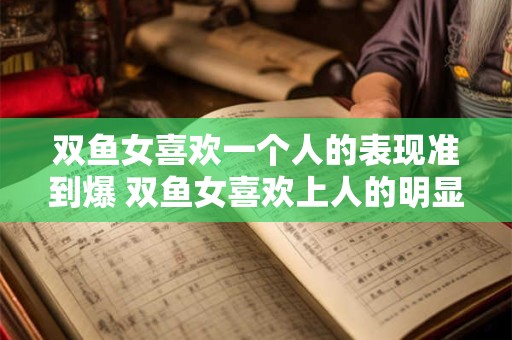 双鱼女喜欢一个人的表现准到爆 双鱼女喜欢上人的明显表现是什么