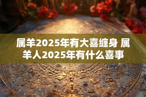属羊2025年有大喜缠身 属羊人2025年有什么喜事
