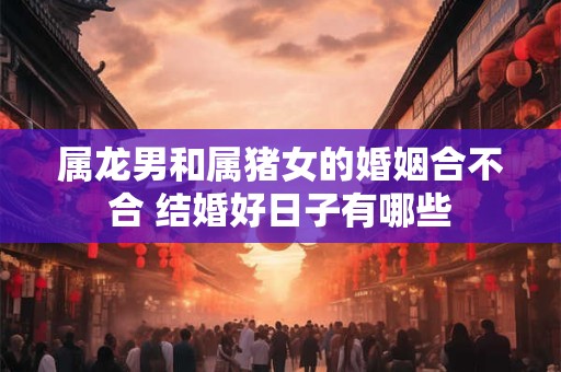 属龙男和属猪女的婚姻合不合 结婚好日子有哪些