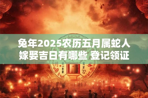 兔年2025农历五月属蛇人嫁娶吉日有哪些 登记领证好日子