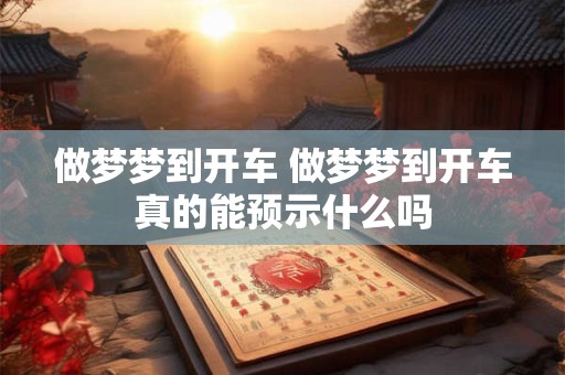 做梦梦到开车 做梦梦到开车真的能预示什么吗