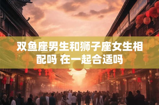 双鱼座男生和狮子座女生相配吗 在一起合适吗