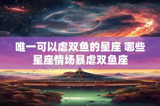 唯一可以虐双鱼的星座 哪些星座情场暴虐双鱼座