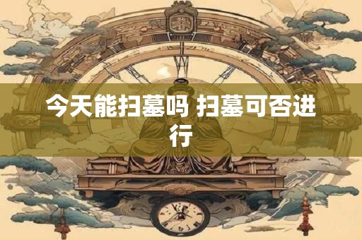 今天能扫墓吗 扫墓可否进行