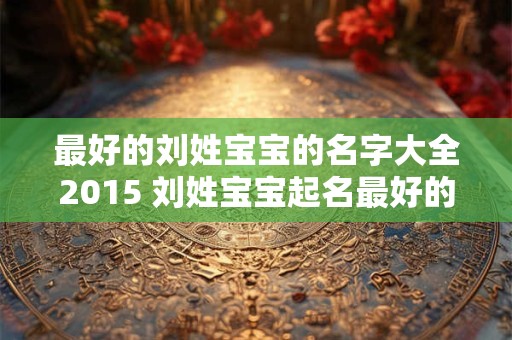 最好的刘姓宝宝的名字大全2015 刘姓宝宝起名最好的