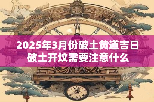 2025年3月份破土黄道吉日 破土开坟需要注意什么
