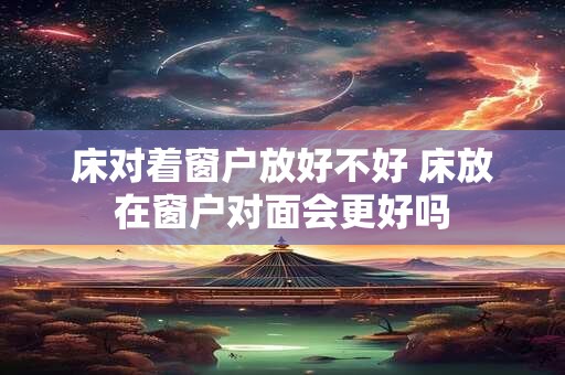 床对着窗户放好不好 床放在窗户对面会更好吗