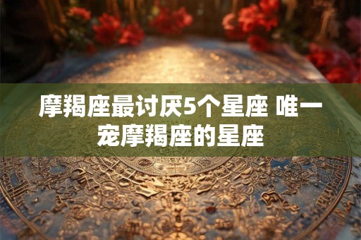 摩羯座最讨厌5个星座 唯一宠摩羯座的星座