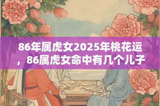 86年属虎女2025年桃花运，86属虎女命中有几个儿子？