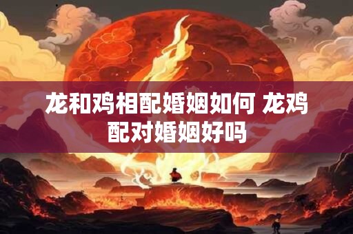 龙和鸡相配婚姻如何 龙鸡配对婚姻好吗