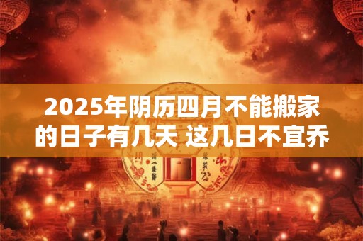 2025年阴历四月不能搬家的日子有几天 这几日不宜乔迁