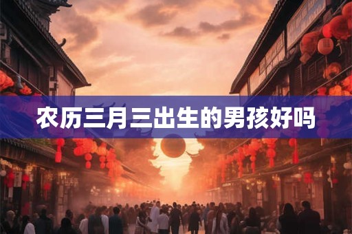 农历三月三出生的男孩好吗 农历三月三出生的男孩好吗