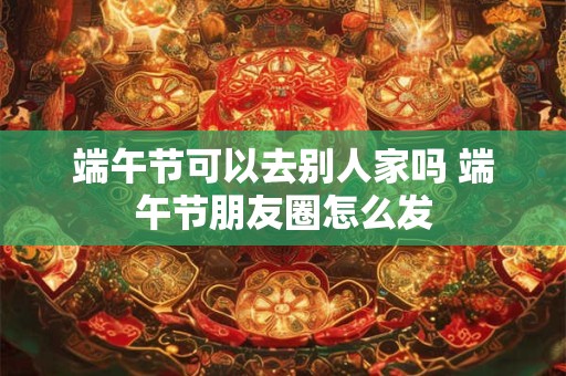 端午节可以去别人家吗 端午节朋友圈怎么发