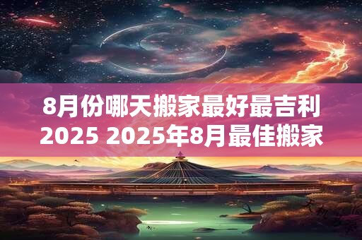 8月份哪天搬家最好最吉利2025 2025年8月最佳搬家吉日