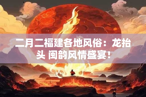 二月二福建各地风俗：龙抬头 闽韵风情盛宴！