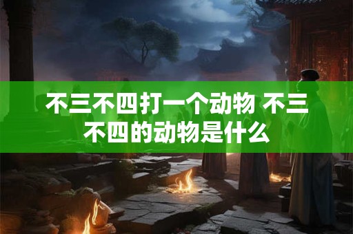 不三不四打一个动物 不三不四的动物是什么