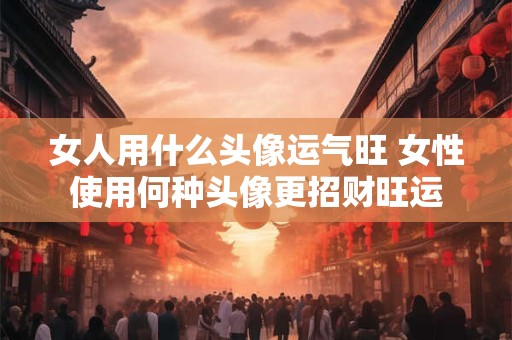 女人用什么头像运气旺 女性使用何种头像更招财旺运