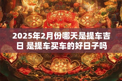 2025年2月份哪天是提车吉日 是提车买车的好日子吗