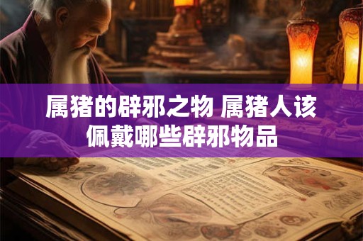 属猪的辟邪之物 属猪人该佩戴哪些辟邪物品