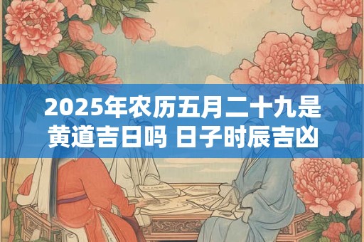 2025年农历五月二十九是黄道吉日吗 日子时辰吉凶